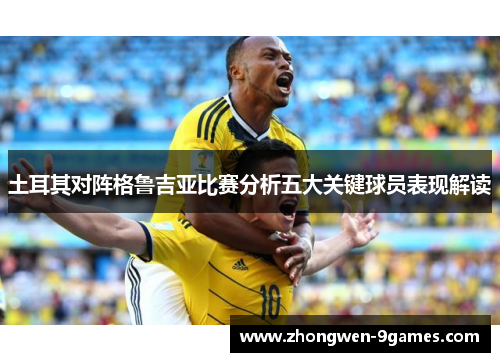土耳其对阵格鲁吉亚比赛分析五大关键球员表现解读 土耳其对阵格鲁吉亚比赛分析五大关键球员表现解读
