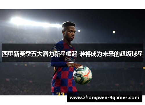 西甲新赛季五大潜力新星崛起 谁将成为未来的超级球星 西甲新赛季五大潜力新星崛起 谁将成为未来的超级球星