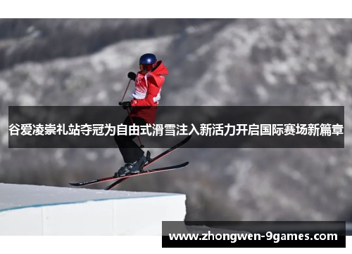 谷爱凌崇礼站夺冠为自由式滑雪注入新活力开启国际赛场新篇章 谷爱凌崇礼站夺冠为自由式滑雪注入新活力开启国际赛场新篇章